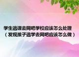 学生逃课去网吧学校应该怎么处理（发现孩子逃学去网吧应该怎么做）