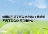 结婚证不见了可以补办吗?（结婚证不见了怎么办 可以去补办）