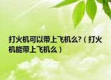打火机可以带上飞机么?（打火机能带上飞机么）