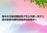 高中女生叛逆期的孩子怎么沟通（孩子上高中拒绝沟通特别叛逆如何是好）