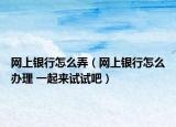 网上银行怎么弄（网上银行怎么办理 一起来试试吧）