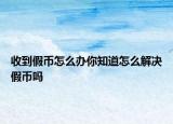 收到假币怎么办你知道怎么解决假币吗