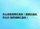 怎么去除皮肤红血丝（皮肤红血丝怎么办 如何消除红血丝）