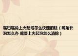 嘴巴嘴角上火起泡怎么快速消除（嘴角长泡怎么办 嘴唇上火起泡怎么消除）