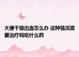 大便干燥出血怎么办 这种情况需要治疗吗吃什么药