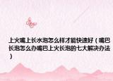 上火嘴上长水泡怎么样才能快速好（嘴巴长泡怎么办嘴巴上火长泡的七大解决办法）
