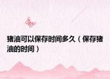 猪油可以保存时间多久（保存猪油的时间）