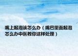 嘴上起泡该怎么办（嘴巴里面起泡怎么办中医教你这样处理）