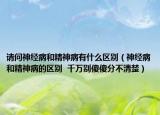 请问神经病和精神病有什么区别（神经病和精神病的区别  千万别傻傻分不清楚）