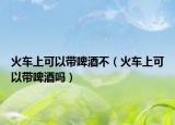 火车上可以带啤酒不（火车上可以带啤酒吗）