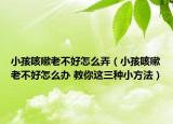 小孩咳嗽老不好怎么弄（小孩咳嗽老不好怎么办 教你这三种小方法）
