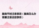 脚臭平时注意事项（脚臭怎么办 需要注意这些事项）