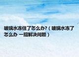 玻璃水冻住了怎么办?（玻璃水冻了怎么办 一招解决问题）