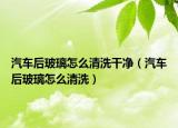 汽车后玻璃怎么清洗干净（汽车后玻璃怎么清洗）