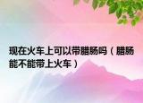 现在火车上可以带腊肠吗（腊肠能不能带上火车）