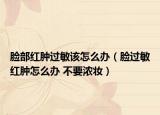 脸部红肿过敏该怎么办（脸过敏红肿怎么办 不要浓妆）
