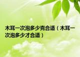 木耳一次泡多少克合适（木耳一次泡多少才合适）