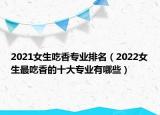 2021女生吃香专业排名（2022女生最吃香的十大专业有哪些）