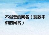 不俗套的网名（别致不俗的网名）