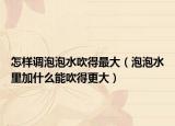 怎样调泡泡水吹得最大（泡泡水里加什么能吹得更大）