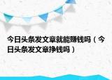 今日头条发文章就能赚钱吗（今日头条发文章挣钱吗）