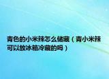 青色的小米辣怎么储藏（青小米辣可以放冰箱冷藏的吗）