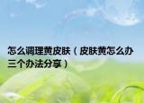 怎么调理黄皮肤（皮肤黄怎么办 三个办法分享）