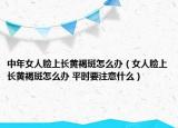 中年女人脸上长黄褐斑怎么办（女人脸上长黄褐斑怎么办 平时要注意什么）