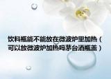 饮料瓶能不能放在微波炉里加热（可以放微波炉加热吗茅台酒瓶盖）