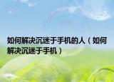 如何解决沉迷于手机的人（如何解决沉迷于手机）