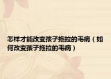 怎样才能改变孩子拖拉的毛病（如何改变孩子拖拉的毛病）