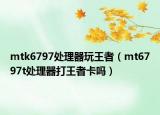 mtk6797处理器玩王者（mt6797t处理器打王者卡吗）