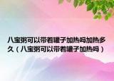 八宝粥可以带着罐子加热吗加热多久（八宝粥可以带着罐子加热吗）