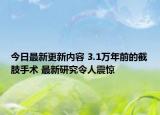 今日最新更新内容 3.1万年前的截肢手术 最新研究令人震惊