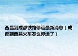 西昌到成都铁路停运最新消息（成都到西昌火车怎么停运了）