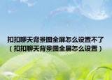 扣扣聊天背景图全屏怎么设置不了（扣扣聊天背景图全屏怎么设置）