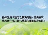身体湿,寒气重怎么解决问题（体内寒气重怎么办 体内湿气重寒气重的解决方法）