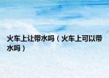 火车上让带水吗（火车上可以带水吗）
