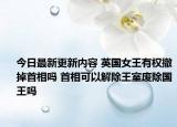 今日最新更新内容 英国女王有权撤掉首相吗 首相可以解除王室废除国王吗