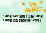 9500和9400区别（三星9500和9508的区别 网络模式一样吗）