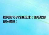 如何用勺子挖西瓜球（西瓜挖球能冰箱吗）