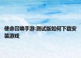 使命召唤手游:测试版如何下载安装游戏