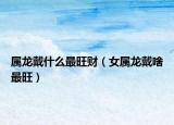 属龙戴什么最旺财（女属龙戴啥最旺）