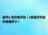 翡翠a 货价格吊坠（a货翡翠吊坠价格是多少）