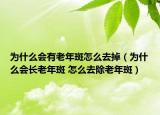 为什么会有老年斑怎么去掉（为什么会长老年斑 怎么去除老年斑）