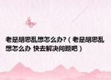 老是胡思乱想怎么办?（老是胡思乱想怎么办 快去解决问题吧）