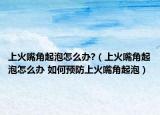 上火嘴角起泡怎么办?（上火嘴角起泡怎么办 如何预防上火嘴角起泡）