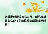 哺乳期感冒该怎么办呢（哺乳期感冒怎么办 5个建议搞定喂奶期间感冒）