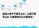请问小孩子干咳怎么办（儿童干咳怎么办 儿童咳嗽怎么办最有效）