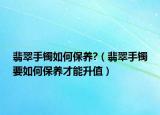 翡翠手镯如何保养?（翡翠手镯要如何保养才能升值）